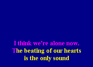 I think we're alone now.
The heating of our hearts
is the only sound