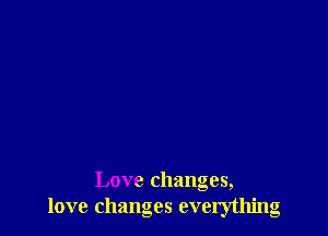 Love changes,
love changes everything