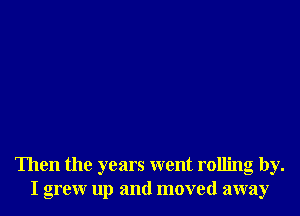 Then the years went rolling by.
I grew up and moved away
