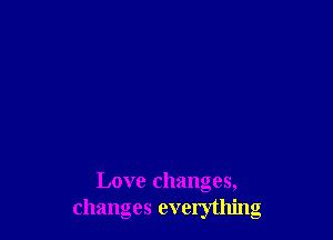 Love changes,
changes everything