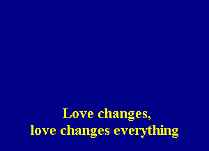 Love changes,
love changes everything