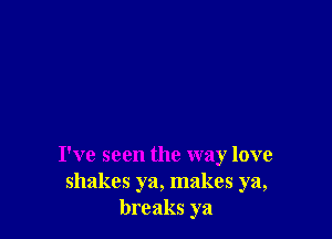 I've seen the way love
shakes ya, makes ya,
breaks ya