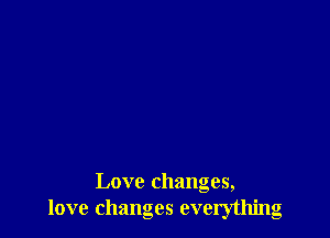 Love changes,
love changes everything