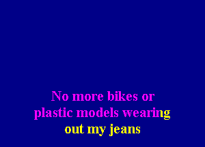 No more bikes or
plastic models wearing
out my jeans