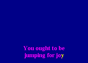 You ought to be
jumping for joy