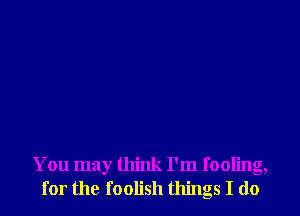 You may think I'm fooling,
for the foolish things I do