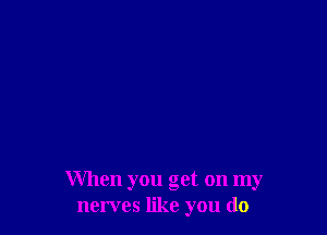 When you get on my
nerves like you do