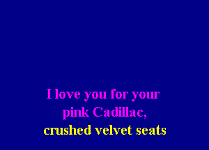 I love you for your
pink Cadillac,
crushed velvet seats