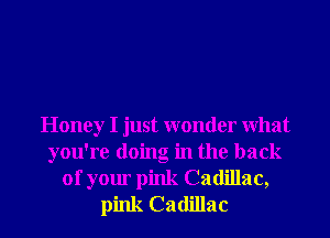 Honey I just wonder What
you're doing in the back
of your pink Cadillac,
pink Cadillac