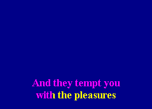 And they tempt you
with the pleasures