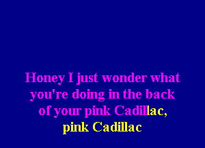 Honey I just wonder What
you're doing in the back
of your pink Cadillac,
pink Cadillac