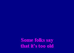 Some folks say
that it's too old