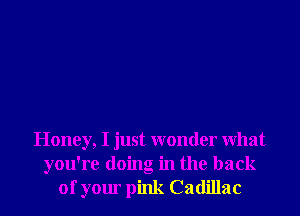 Honey, I just wonder What
you're doing in the back
of your pink Cadillac