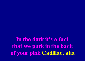 In the dark it's a fact
that we park in the back
of your pink Cadillac, aha