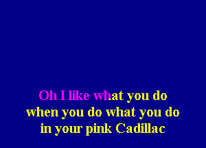 Oh I like what you do
when you do what you do
in yomo pink Cadillac