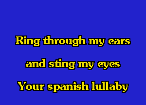 Ring through my ears
and sting my eyes

Your Spanish lullaby