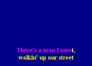 There's a man I meet,
walkin' up our street