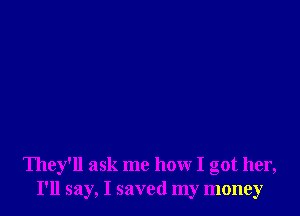 They'll ask me how I got her,
I'll say, I saved my money