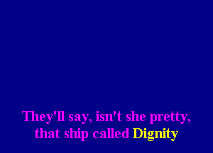 They'll say, isn't she pretty,
that ship called Dignity
