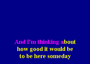 And I'm thinking about
how good it would be
to be here someday