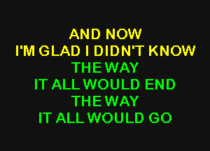 AND NOW
I'M GLAD I DIDN'T KNOW
THEWAY

IT ALL WOULD END
THE WAY
IT ALL WOULD GO