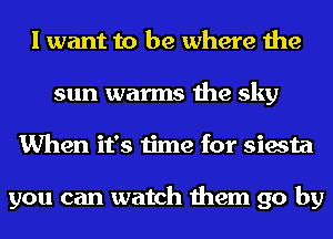 I want to be where the
sun warms the sky
When it's time for siesta

you can watch them go by