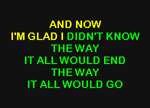 AND NOW
I'M GLAD I DIDN'T KNOW
THEWAY

IT ALL WOULD END
THE WAY
IT ALL WOULD GO