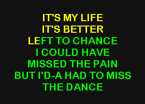 IT'S MY LIFE
IT'S BETTER
LEFT TO CHANGE
I COULD HAVE
MISSED THE PAIN
BUT I'D-A HAD TO MISS
THE DANCE