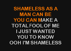SHAMELESS AS A
MAN CAN BE
YOU CAN MAKE A
TOTAL FOOLOF ME
IJUST WANTED
YOU TO KNOW
OOH I'M SHAMELESS