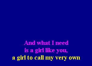 And what I need
is a girl like you,
a girl to call my very own