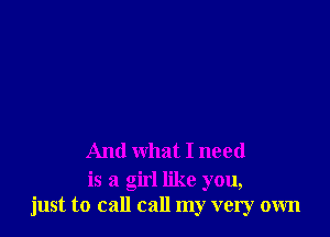 And what I need

is a girl like you,
just to call call my very own