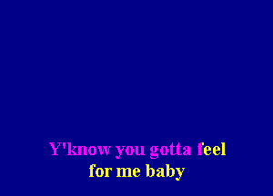 Y'know you gotta feel
for me baby