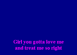 Girl you gotta love me
and treat me so right