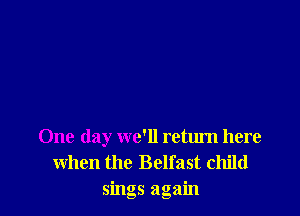 One day we'll return here
when the Belfast child
sings again