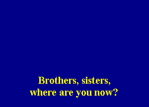 Brothers, sisters,
where are you now?