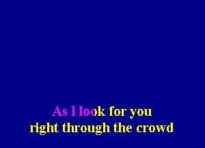 As I look for you
right tlu'ough the crowd
