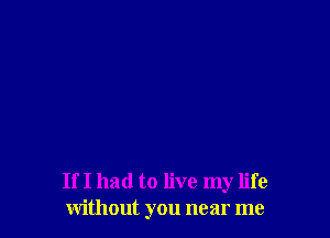 If I had to live my life
without you near me