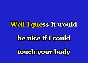 Well lguess it would

be nice if I could

touch your body