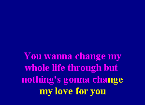 You wanna change my
whole life through but
nothing's gonna change
my love for you