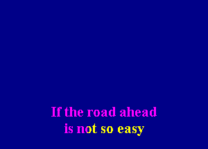 If the road ahead
is not so easy