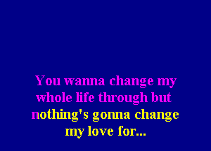 You wanna change my
whole life through but
nothing's gonna change
my love for...