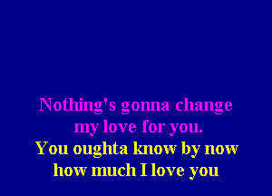 N otlling's gonna change
my love for you.
You oughta knowr by nonr
honr much I love you