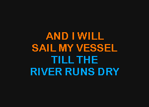 AND IWILL
SAIL MY VESSEL

TILL THE
RIVER RUNS DRY