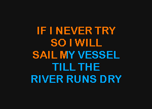 IF I NEVER TRY
SO I WILL

SAIL MY VESSEL
TILL THE
RIVER RUNS DRY