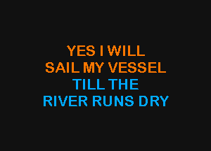 YES I WILL
SAIL MY VESSEL

TILL THE
RIVER RUNS DRY