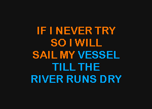 IF I NEVER TRY
SO I WILL

SAIL MY VESSEL
TILL THE
RIVER RUNS DRY