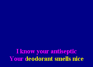 I know your antiseptic
Yom deodorant smells nice