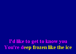 I'd like to get to know you
You're deep frozen like the ice