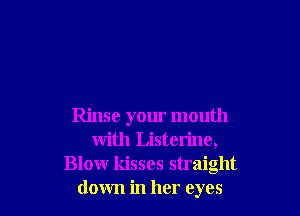 Rinse your mouth
with Listerine,
Blowr kisses straight
down in her eyes