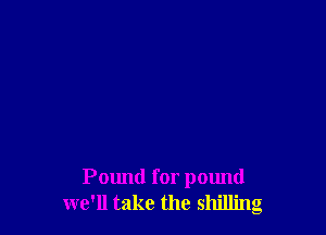 Pound for pound
we'll take the shilling